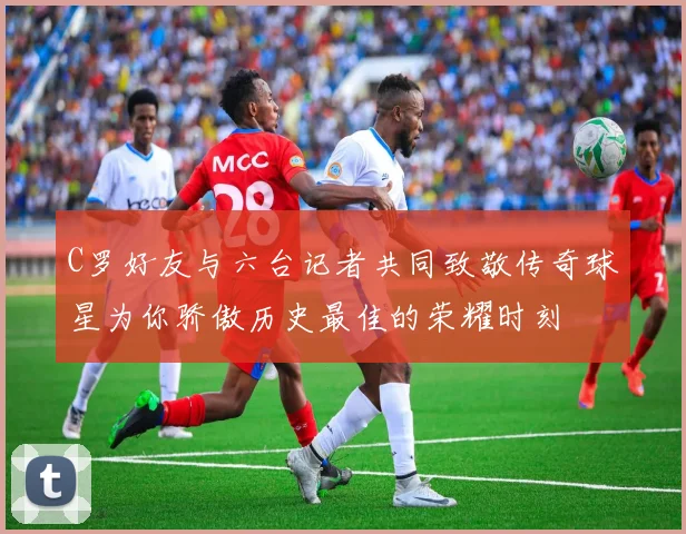 C罗好友与六台记者共同致敬传奇球星为你骄傲历史最佳的荣耀时刻