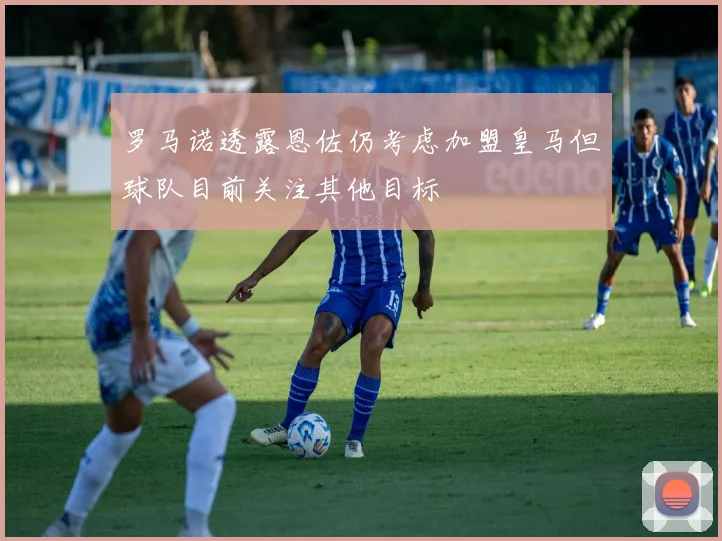 罗马诺透露恩佐仍考虑加盟皇马但球队目前关注其他目标