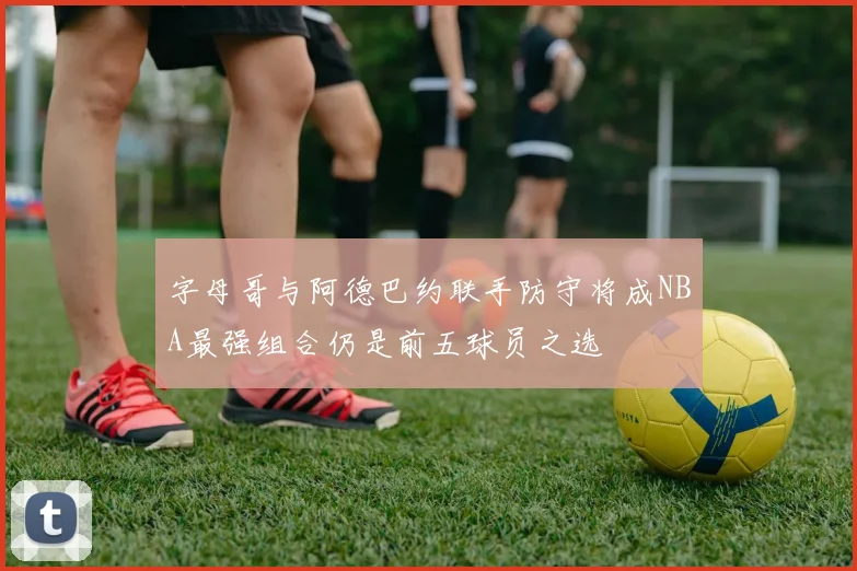 字母哥与阿德巴约联手防守将成NBA最强组合仍是前五球员之选
