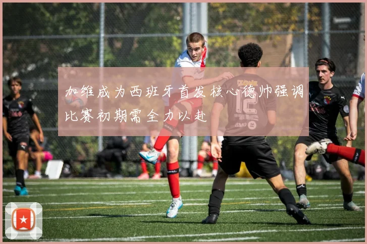 加维成为西班牙首发核心德帅强调比赛初期需全力以赴