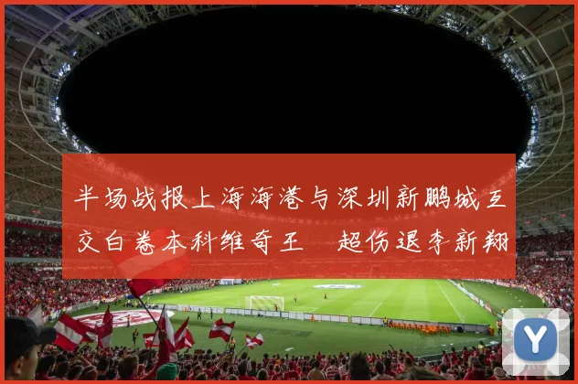 半场战报上海海港与深圳新鹏城互交白卷本科维奇王燊超伤退李新翔错失良机