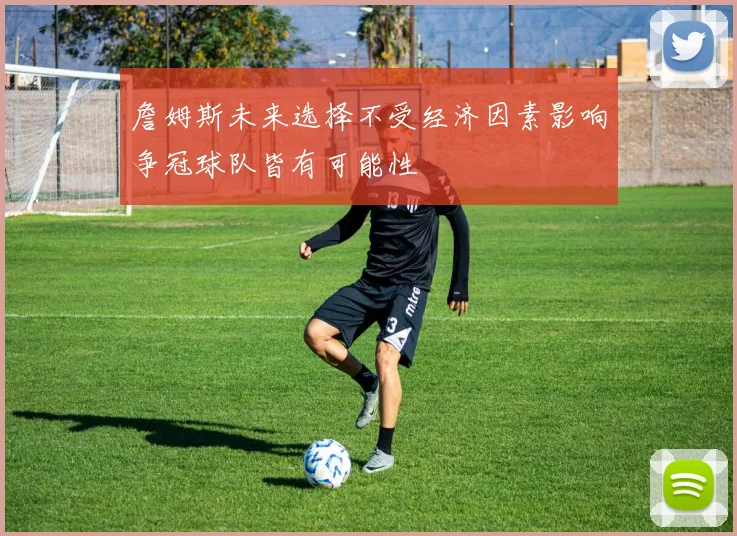 詹姆斯未来选择不受经济因素影响争冠球队皆有可能性