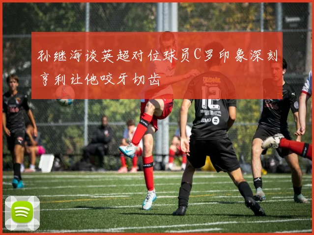 孙继海谈英超对位球员C罗印象深刻亨利让他咬牙切齿