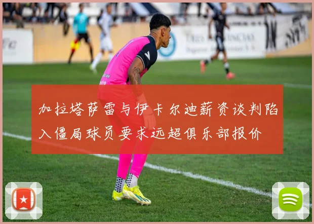 加拉塔萨雷与伊卡尔迪薪资谈判陷入僵局球员要求远超俱乐部报价