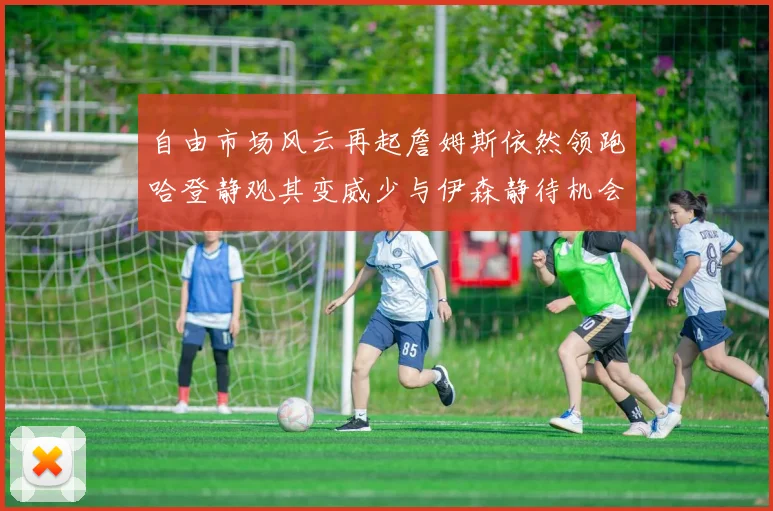 自由市场风云再起詹姆斯依然领跑哈登静观其变威少与伊森静待机会