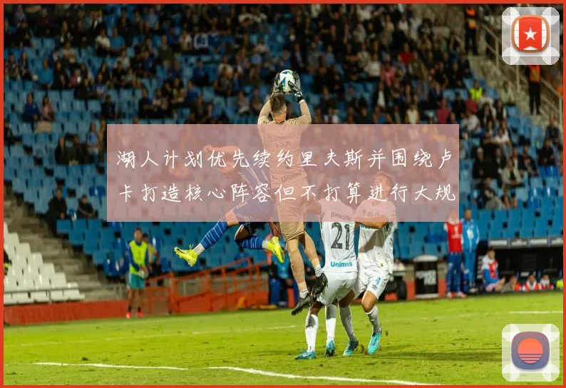 湖人计划优先续约里夫斯并围绕卢卡打造核心阵容但不打算进行大规模重建