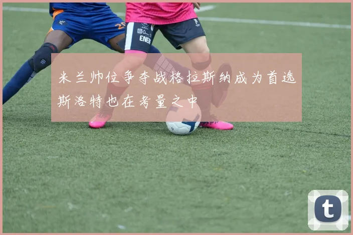 米兰帅位争夺战格拉斯纳成为首选斯洛特也在考量之中